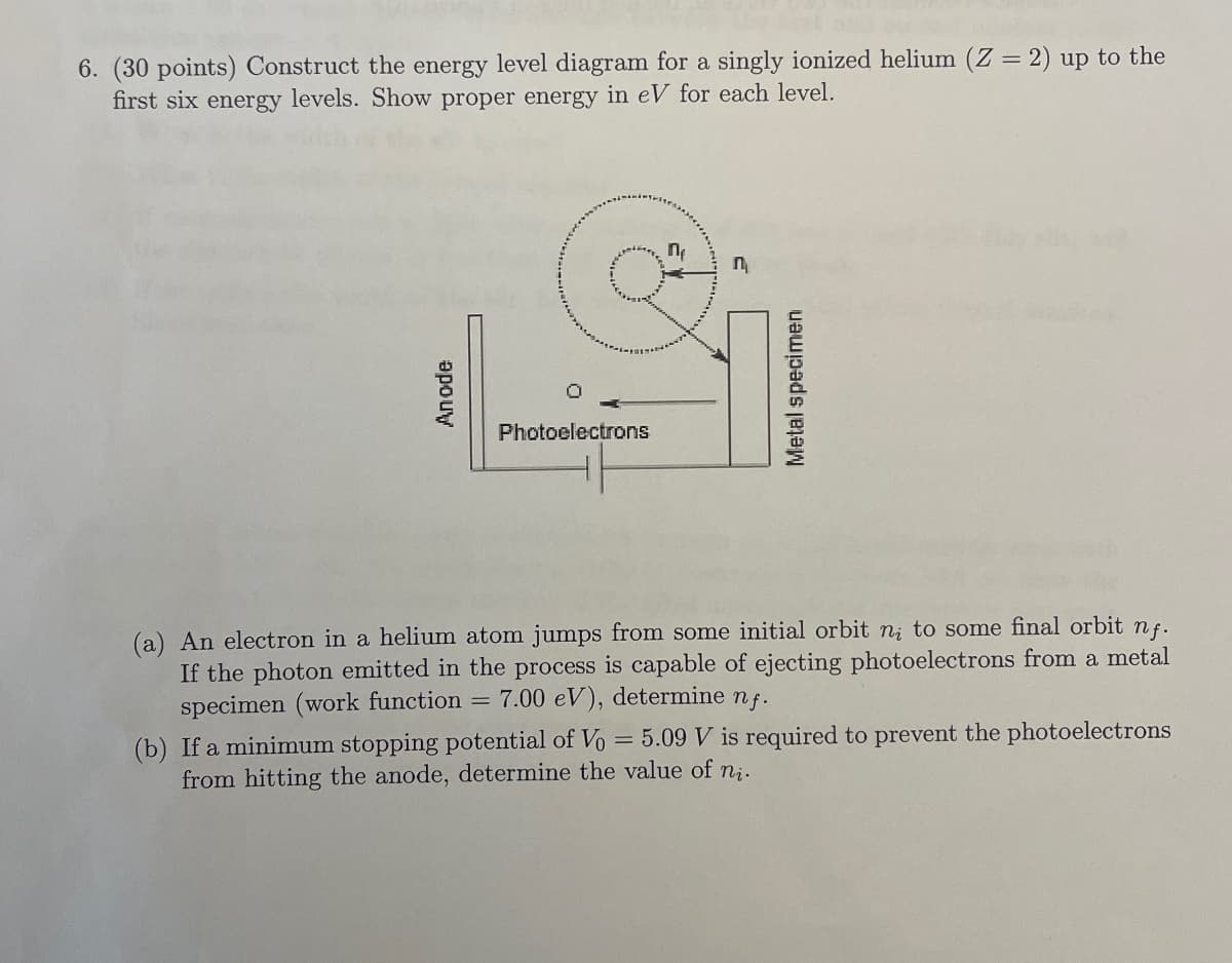 6. (30 points) Construct the energy level diagram for a singly ionized helium (Z = 2) up to the
first six energy levels. Show proper energy in eV for each level.
П
n
Anode
Photoelectrons
Metal specimen
(a) An electron in a helium atom jumps from some initial orbit ni to some final orbit nf.
If the photon emitted in the process is capable of ejecting photoelectrons from a metal
specimen (work function 7.00 eV), determine nf.
=
(b) If a minimum stopping potential of Vo = 5.09 V is required to prevent the photoelectrons
from hitting the anode, determine the value of ni.