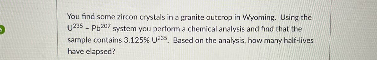 You find some zircon crystals in a granite outcrop in Wyoming. Using the
U235 Pb207 system you perform a chemical analysis and find that the
sample contains 3.125% U235. Based on the analysis, how many half-lives
have elapsed?