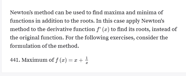 Newton's method can be used to find maxima and minima of
functions in addition to the roots. In this case apply Newton's
method to the derivative function f' (x) to find its roots, instead of
the original function. For the following exercises, consider the
formulation of the method.
441. Maximum of f (x) = x + -
