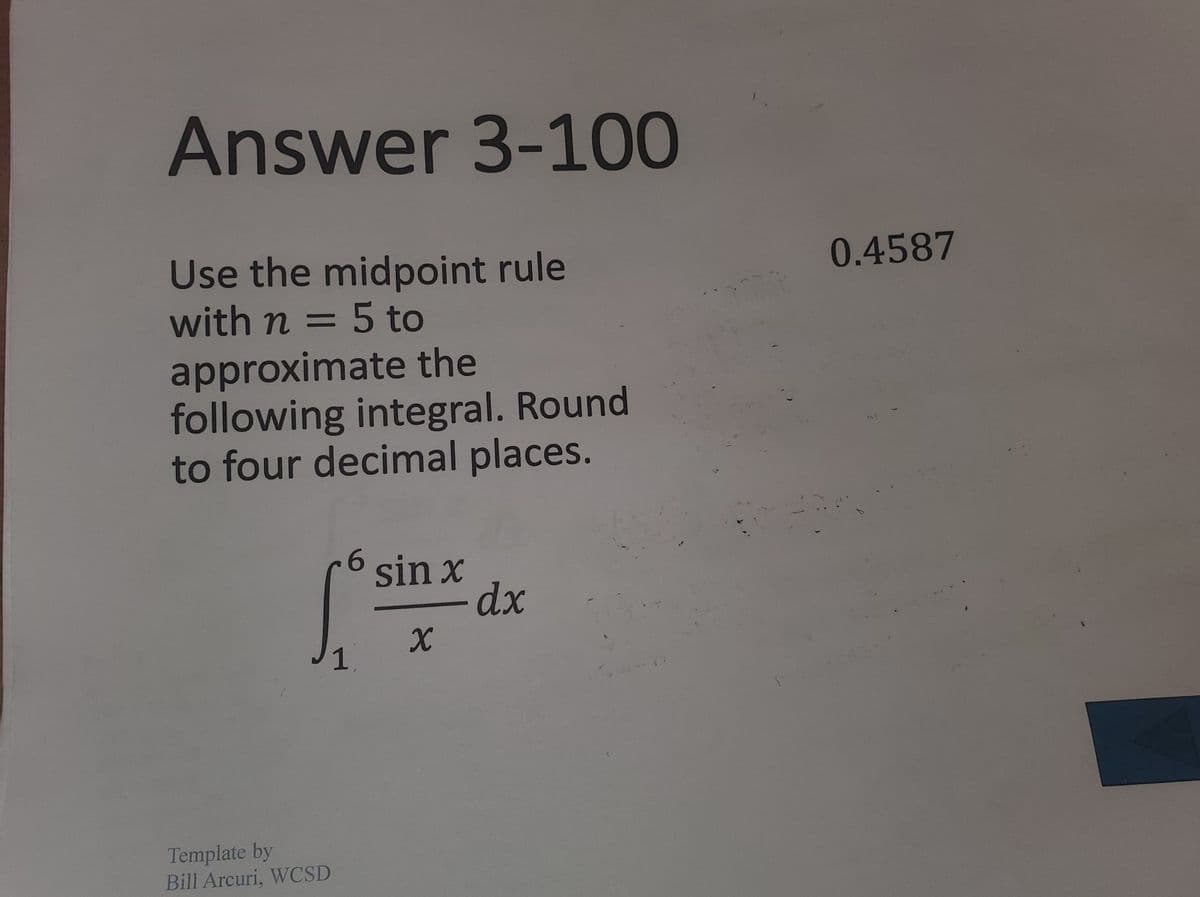 **Topic: Approximating Integrals Using the Midpoint Rule**

**Objective:** 
Learn how to approximate an integral using the midpoint rule with specified intervals and precision.

**Problem:**

Use the midpoint rule with \( n = 5 \) to approximate the following integral. Round to four decimal places.

\[
\int_{1}^{6} \frac{\sin x}{x} \, dx
\]

**Solution:**
The approximation calculated using the midpoint rule is: **0.4587**.

**Explanation:**

The midpoint rule is a numerical method for approximating definite integrals. It involves dividing the domain into \( n \) equal subintervals, finding the midpoint of each subinterval, then summing the function values at these midpoints, weighted by the interval width.

This method provides an estimate of the integral by approximating the area under the curve as a series of rectangles, whose heights are determined by the function values at the midpoints of each subinterval.

**Source:** 
Template by Bill Arcuri, WCSD.