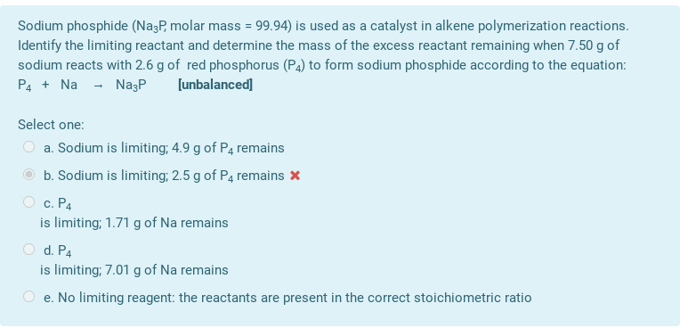 Sodium phosphide (Na3P, molar mass = 99.94) is used as a catalyst in alkene polymerization reactions.
Identify the limiting reactant and determine the mass of the excess reactant remaining when 7.50 g of
sodium reacts with 2.6 g of red phosphorus (P4) to form sodium phosphide according to the equation:
P4 + Na - NazP
[unbalanced]
Select one:
a. Sodium is limiting; 4.9 g of P4 remains
b. Sodium is limiting; 2.5 g of P4 remains *
c. P4
is limiting; 1.71 g of Na remains
d. P4
is limiting; 7.01 g of Na remains
e. No limiting reagent: the reactants are present in the correct stoichiometric ratio
