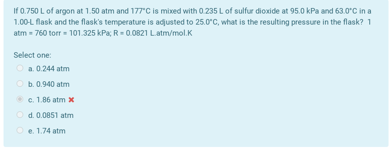 If 0.750 L of argon at 1.50 atm and 177°C is mixed with 0.235 L of sulfur dioxide at 95.0 kPa and 63.0°C in a
1.00-L flask and the flask's temperature is adjusted to 25.0°C, what is the resulting pressure in the flask? 1
atm = 760 torr = 101.325 kPa; R = 0.0821 L.atm/mol.K
Select one:
O a. 0.244 atm
O b. 0.940 atm
c. 1.86 atm x
O d. 0.0851 atm
O e. 1.74 atm
