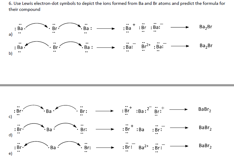 6. Use Lewis electron-dot symbols to depict the ions formed from Ba and Br atoms and predict the formula for
their compound
:Br : Ba:
Ва, Br
: Ba .
a)
Br:
. Ва :
: Ва
: Ba.
. Ва :
Br2+ : Ba:
Ва, Br
Br
: Ва:
b)
: Br:
c)
Ba •
: Br
2
ВаBr,
Br:
:Ва:
Br:
Br:
: Br:
: Br
ВаBrz
: Br.
d)
• Ba :
:Ва
: Br: Ba2+ :Br:
BaBr2
2+
: Br.
e)
Ba·
Br:
