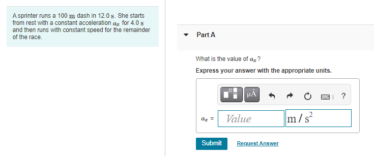 A sprinter runs a 100 m dash in 12.0 s. She starts
from rest with a constant acceleration az for 4.0 s
and then runs with constant speed for the remainder
Part A
of the race.
What is the value of az ?
Express your answer with the appropriate units.
?
Value
m/s
Submit
Request Answer
