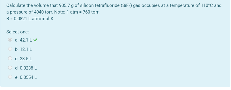 Calculate the volume that 905.7 g of silicon tetrafluoride (SİF4) gas occupies at a temperature of 110°C and
a pressure of 4940 torr. Note: 1 atm = 760 torr;
R = 0.0821 L.atm/mol.K
Select one:
a. 42.1 LV
b. 12.1 L
O c. 23.5 L
d. 0.0238 L
e. 0.0554 L
