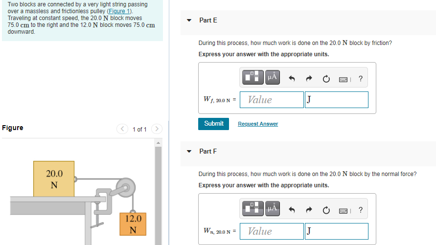 Two blocks are connected by a very light string passing
over a massless and frictionless pulley (Figure 1).
Traveling at constant speed, the 20.0 N block moves
75.0 cm to the right and the 12.0 N block moves 75.0 cm
downward.
Part E
During this process, how much work is done on the 20.0 N block by friction?
Express your answer with the appropriate units.
HÀ
?
W1, 20.0 N = Value
J
Submit
Request Answer
Figure
< 1 of 1>
Part F
20.0
During this process, how much work is done on the 20.0 N block by the normal force?
N
Express your answer with the appropriate units.
HẢ
?
12.0
N
W.
1, 20.0 N =
Value
J
