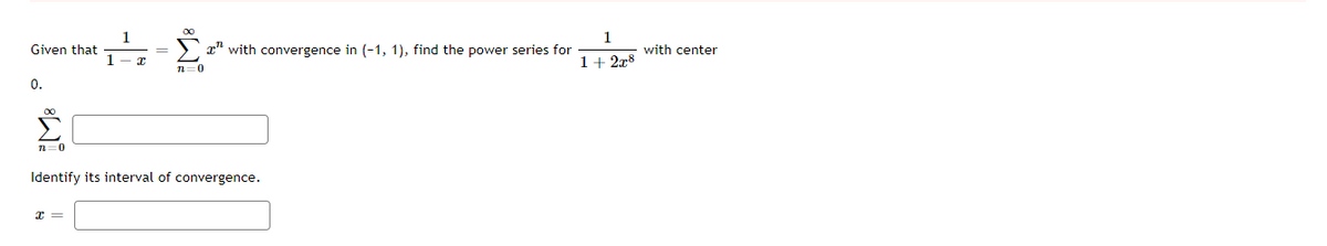 Given that \( \frac{1}{1-x} = \sum_{n=0}^{\infty} x^n \) with convergence in \((-1, 1)\), find the power series for \( \frac{1}{1 + 2x^8} \) with center 0.

\[
\sum_{n=0}^{\infty}\] 

\[ \text{Identify its interval of convergence.} \]

\( x = \) 

(Note: The solution should involve rewriting the expression \( \frac{1}{1 + 2x^8} \) as a geometric series and determining its interval of convergence.)