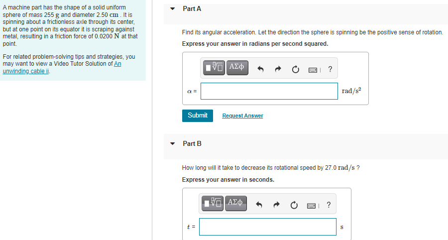 A machine part has the shape of a solid uniform
sphere of mass 255 g and diameter 2.50 cm . It is
spinning about a frictionless axle through its center,
but at one point on its equator it is scraping against
metal, resuiting in a friction force of 0.0200 N at that
point.
Part A
Find its angular acceleration. Let the direction the sphere is spinning be the positive sense of rotation.
Express your answer in radians per second squared.
For related problem-solving tips and strategies, you
may want to view a Video Tutor Solution of An
unwinding cable ii.
?
a =
rad/s?
Submit
Request Answer
Part B
How long will it take to decrease its rotational speed by 27.0 rad/s ?
Express your answer in seconds.
ΑΣφ.
?
t =
