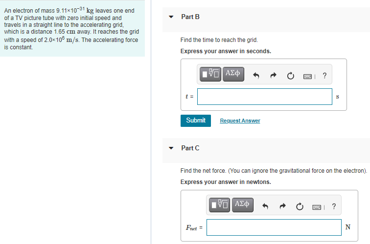 An electron of mass 9.11×10-31 kg leaves one end
of a TV picture tube with zero initial speed and
travels in a straight line to the accelerating grid,
which is a distance 1.65 cm away. It reaches the grid
with a speed of 2.0x10® m/s. The accelerating force
is constant.
Part B
Find the time to reach the grid.
Express your answer in seconds.
?
t =
Submit
Request Answer
Part C
Find the net force. (You can ignore the gravitational force on the electron).
Express your answer in newtons.
?
Fnet =
