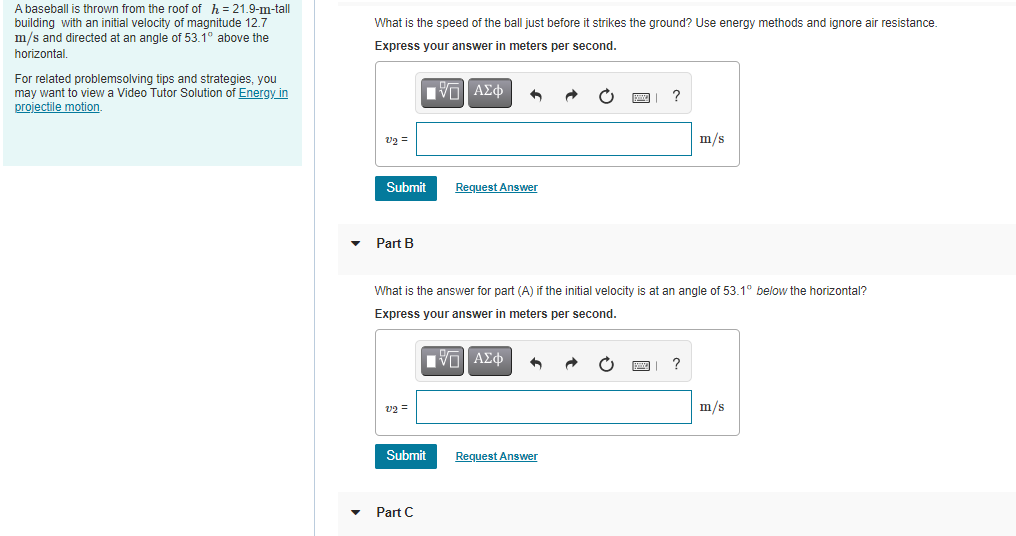 A baseball is thrown from the roof of h = 21.9-m-tall
building with an initial velocity of magnitude 12.7
m/s and directed at an angle of 53.1° above the
horizontal.
What is the speed of the ball just before it strikes the ground? Use energy methods and ignore air resistance.
Express your answer in meters per second.
For related problemsolving tips and strategies, you
may want to view a Video Tutor Solution of Energy in
projectile motion.
| να ΑΣφ
v2 =
m/s
Submit
Request Answer
Part B
What is the answer for part (A) if the initial velocity is at an angle of 53.1° below the horizontal?
Express your answer in meters per second.
Iνα ΑΣφ
?
v2 =
m/s
Submit
Request Answer
Part C
