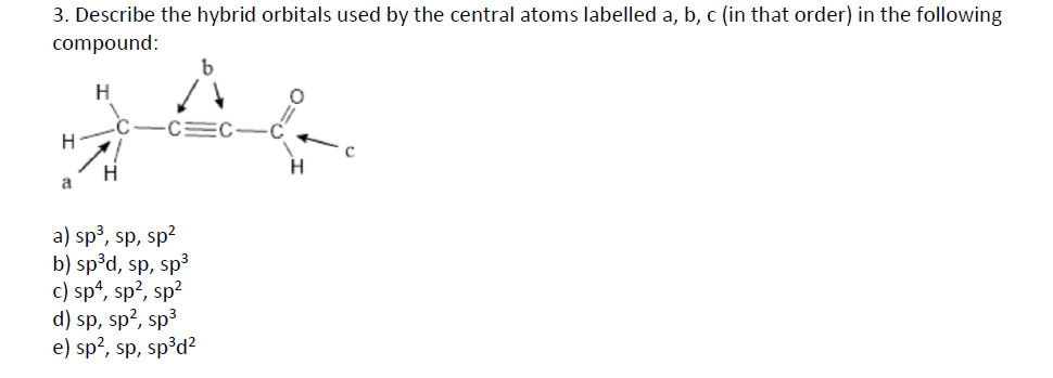 3. Describe the hybrid orbitals used by the central atoms labelled a, b, c (in that order) in the following
compound:
a
a) sp3, sp, sp?
b) sp³d, sp, sp3
c) sp“, sp?, sp?
d) sp, sp?, sp3
e) sp?, sp, sp³d?
