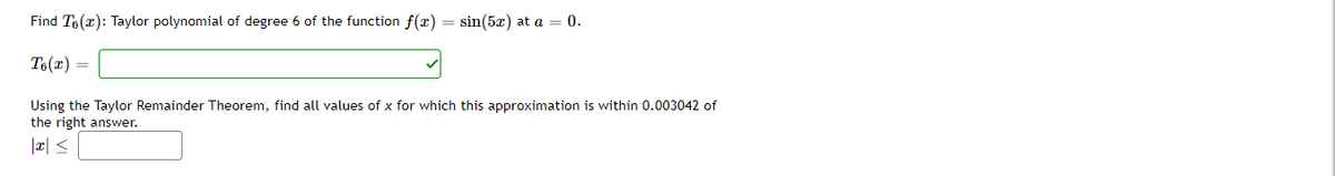 Find T6 (x): Taylor polynomial of degree 6 of the function f(x) = sin(5x) at a = 0.
T6(x) =
Using the Taylor Remainder Theorem, find all values of x for which this approximation is within 0.003042 of
the right answer.
|¤| <
