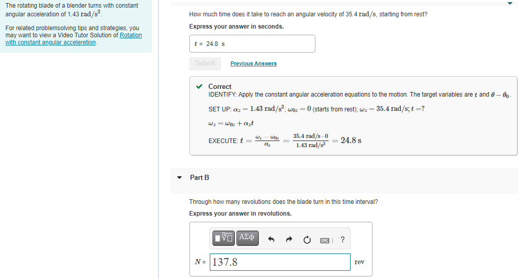 The rotating blade of a blender turns with constant
angular acceleration of 1.43 rad/s?
How much time does it take to reach an angular velocity of 35.4 rad/s, starting from rest?
For related problemsolving tips and strategies, you
may want to view a Video Tutor Solution of Rotation
with constant angular acceleretion.
Express your answer in seconds.
t = 24.8 s
Submit
Previous Answers
v Correct
IDENTIFY: Apply the constant angular acceleration equations to the motion. The target variables are t and 0 - 60
SET UP: az = 1.43 rad/s?; woz = 0 (starts from rest); wz = 35.4 rad/s; t =?
Wz = wo: +azt
35.4 rad/s 0
1.43 rad/s?
Wz
EXECUTE: t =
= 24.8 s
Part B
Through how many revolutions does the blade turn in this time interval?
Express your answer in revolutions.
N = 137.8
rev
