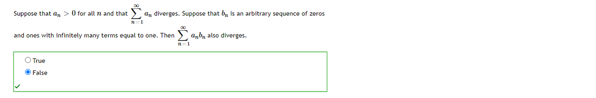 Suppose that an > 0 for all n and that
an diverges. Suppose that b, is an arbitrary sequence of zeros
n=1
and ones with infinitely many terms equal to one. Then
anb, also diverges.
n=1
O True
O False
