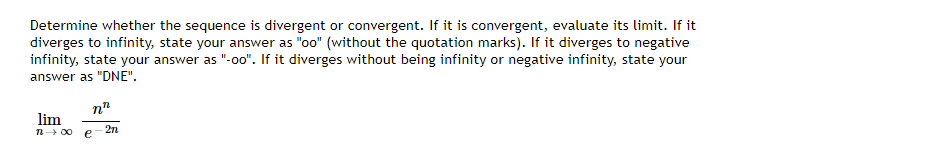 Determine whether the sequence is divergent or convergent. If it is convergent, evaluate its limit. If it diverges to infinity, state your answer as "oo" (without the quotation marks). If it diverges to negative infinity, state your answer as "-oo". If it diverges without being infinity or negative infinity, state your answer as "DNE".

\[
\lim_{{n \to \infty}} \frac{n^n}{e^{-2n}}
\]