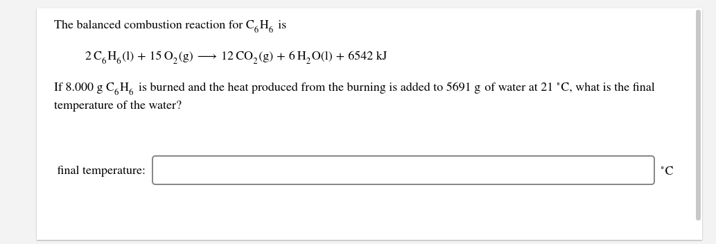 The balanced combustion reaction for C, H, is
2 C,H,(1) + 15 O,(g)
→ 12 CO, (g) + 6 H,O(1) + 6542 kJ
If 8.000 g C,H, is burned and the heat produced from the burning is added to 5691 g of water at 21 °C, what is the final
temperature of the water?
final temperature:
