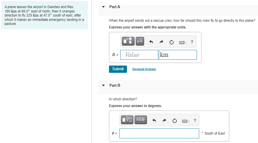 A plane leaves the airport in Galisteo and flies
180 km at 66.0° east of north; then it changes
direction to fly 225 km at 47.0° south of east, after
which it makes an immediate emergency landing in a
pasture.
Part A
When the airport sends out a rescue crew, how far should this crew fly to go directly to this plane?
Express your answer with the appropriate units.
HÀ
R= Value
km
Submit
Request Answer
Part B
In which direction?
Express your answer in degrees.
?
South of East
