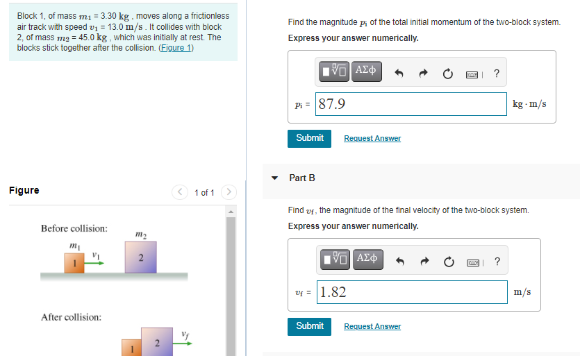 Block 1, of mass m1 = 3.30 kg , moves along a frictionless
air track with speed v1 = 13.0 m/s. It collides with block
2, of mass m2 = 45.0 kg , which was initially at rest. The
blocks stick together after the collision. (Figure 1)
Find the magnitude pi of the total initial momentum of the two-block system.
Express your answer numerically.
Pi = 87.9
kg - m/s
Submit
Request Answer
Part B
Figure
(< 1 of 1
Find vr, the magnitude of the final velocity of the two-block system.
Before collision:
Express your answer numerically.
m2
2
?
Vf = |1.82
m/s
After collision:
Submit
Request Answer
2
