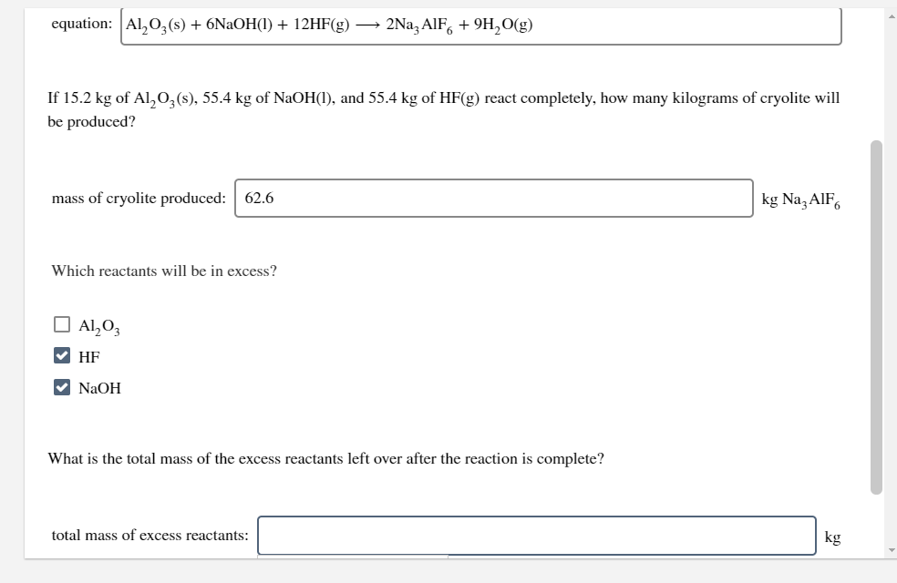 equation: Al,0, (s) + 6NaOH(1) + 12HF(g) → 2Na, AIF, + 9H,O(g)
If 15.2 kg of Al,0,(s), 55.4 kg of NaOH(1), and 55.4 kg of HF(g) react completely, how many kilograms of cryolite will
be produced?
mass of cryolite produced: 62.6
kg Na, AlF,
Which reactants will be in excess?
O Al,O3
V HF
V NaOH
What is the total mass of the excess reactants left over after the reaction is complete?
total mass of excess reactants:
kg
