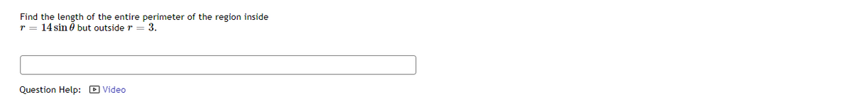 Find the length of the entire perimeter of the region inside
r = 14 sin 6 but outside r = 3.
Question Help: D Video

