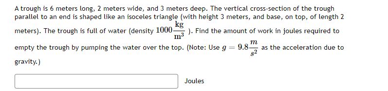 A trough is 6 meters long, 2 meters wide, and 3 meters deep. The vertical cross-section of the trough
parallel to an end is shaped like an isoceles triangle (with height 3 meters, and base, on top, of length 2
kg
meters). The trough is full of water (density 1000-
). Find the amount of work in joules required to
m3
m
9.8 as the acceleration due to
82
empty the trough by pumping the water over the top. (Note: Use g
gravity.)
Joules
