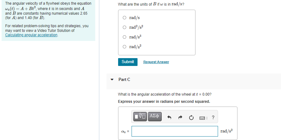 The angular velocity of a flywheel obeys the equation
w2(t) = A+ Bt², where t is in seconds and A
and B are constants having numerical values 2.65
(for A) and 1.40 (for B).
What are the units of B if w is in rad/s?
O rad/s
O rad?/s?
For related problem-solving tips and strategies, you
may want to view a Video Tutor Solution of
Calculating angular acceleration.
O rad/s
O rad/s?
Submit
Request Answer
Part C
What is the angular acceleration of the wheel at t = 0.00?
Express your answer in radians per second squared.
?
rad/s
