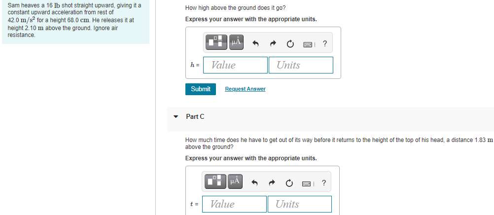 Sam heaves a 16 lb shot straight upward, giving it a
constant upward acceleration from rest of
42.0 m/s? for a height 68.0 cm. He releases it at
How high above the ground does it go?
Express your answer with the appropriate units.
height 2.10 m above the ground. Ignore air
resistance.
HA
?
h =
Value
Units
Submit
Request Answer
Part C
How much time does he have to get out of its way before it returns to the height of the top of his head, a distance 1.83 m
above the ground?
Express your answer with the appropriate units.
HA
?
t =
Value
Units
