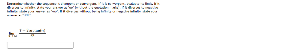 Determine whether the sequence is divergent or convergent. If it is convergent, evaluate its limit. If it
diverges to infinity, state your answer as "oo" (without the quotation marks). If it diverges to negative
infinity, state your answer as "-o0". If it diverges without being infinity or negative infinity, state your
answer as "DNE".
7+ 2 arctan(n)
lim
n- 00
6"
