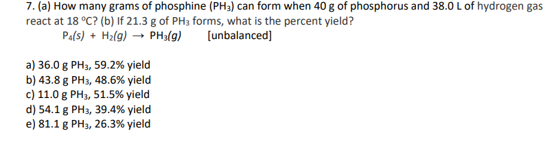 7. (a) How many grams of phosphine (PH3) can form when 40 g of phosphorus and 38.0 L of hydrogen gas
react at 18 °C? (b) If 21.3 g of PH3 forms, what is the percent yield?
Pa(s) + H2(g) → PH3(g)
[unbalanced]
a) 36.0 g PH3, 59.2% yield
b) 43.8 g PH3, 48.6% yield
c) 11.0 g PH3, 51.5% yield
d) 54.1 g PH3, 39.4% yield
e) 81.1 g PH3, 26.3% yield
