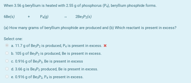 When 3.56 g beryllium is heated with 2.55 g of phosphorus (P4), beryllium phosphide forms.
6Be(s)
Pa(g)
2BeşP2(s)
(a) How many grams of beryllium phosphide are produced and (b) Which reactant is present in excess?
Select one:
a. 11.7 g of BeşP2 is produced, P4 is present in excess. X
b. 105 g of Be3P2 is produced, Be is present in excess.
O c. 0.916 g of Be3P2, Be is present in excess
O d. 3.66 g is Be3P2 produced, Be is present in excess.
e. 0.916 g of Be3P2 P4 is present in excess.
