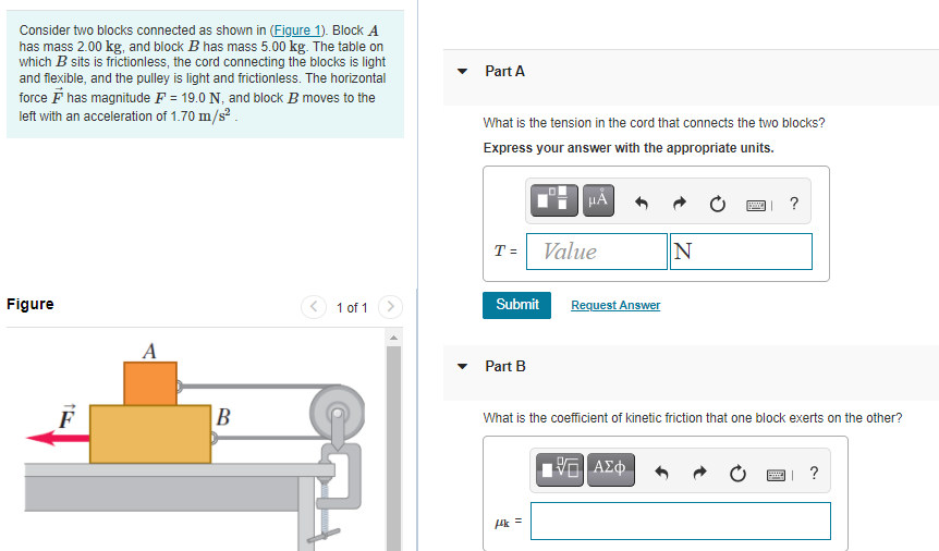 Consider two blocks connected as shown in (Figure 1). Block A
has mass 2.00 kg, and block B has mass 5.00 kg. The table on
which B sits is frictionless, the cord connecting the blocks is light
and flexible, and the pulley is light and frictionless. The horizontal
force F has magnitude F = 19.0 N, and block B moves to the
left with an acceleration of 1.70 m/s.
Part A
What is the tension in the cord that connects the two blocks?
Express your answer with the appropriate units.
?
T = Value
N
Figure
< 1 of 1
Submit
Request Answer
• Part B
B
What is the coefficient of kinetic friction that one block exerts on the other?
Ak =
