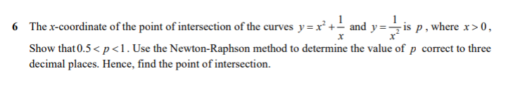 1
6 The x-coordinate of the point of intersection of the curves y=x² +- and y=÷is p , where x>0,
Show that 0.5 < p<1. Use the Newton-Raphson method to determine the value of p correct to three
decimal places. Hence, find the point of intersection.
