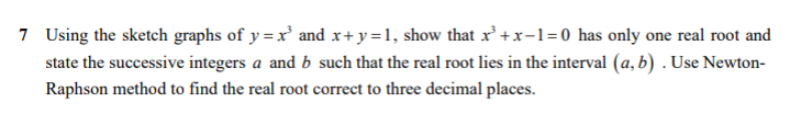 7 Using the sketch graphs of y = x and x+ y=1, show that x' +x-1=0 has only one real root and
state the successive integers a and b such that the real root lies in the interval (a, b) . Use Newton-
Raphson method to find the real root correct to three decimal places.
