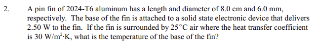 A pin fin of 2024-T6 aluminum has a length and diameter of 8.0 cm and 6.0 mm,
respectively. The base of the fin is attached to a solid state electronic device that delivers
2.50 W to the fin. If the fin is surrounded by 25°C air where the heat transfer coefficient
is 30 W/m²-K, what is the temperature of the base of the fin?
2.
