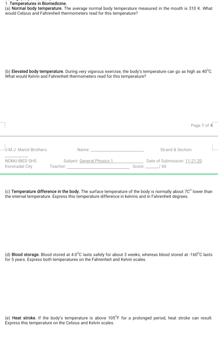 1. Temperatures in Biomedicine.
(a) Normal body temperature. The average normal body temperature measured in the mouth is 310 K. What
would Celsius and Fahrenheit thermometers read for this temperature?
(b) Elevated body temperature. During very vigorous exercise, the body's temperature can go as high as 40°C.
What would Kelvin and Fahrenheit thermometers read for this temperature?
Page 1 of 4
U.M.J. Marist Brothers
Name:
Strand & Section:
NDMU-IBED SHS
Subject: General Physics 1
Date of Submission: 11-21-20
Koronadal City
Teacher:
Score: / 60
(c) Temperature difference in the body. The surface temperature of the body is normally about 7c° lower than
the internal temperature. Express this temperature difference in kelvins and in Fahrenheit degrees.
(d) Blood storage. Blood stored at 4.0°C lasts safely for about 3 weeks, whereas blood stored at -160°C lasts
for 5 years. Express both temperatures on the Fahrenheit and Kelvin scales.
(e) Heat stroke. If the body's temperature is above 105°F for a prolonged period, heat stroke can result.
Express this temperature on the Celsius and Kelvin scales.
