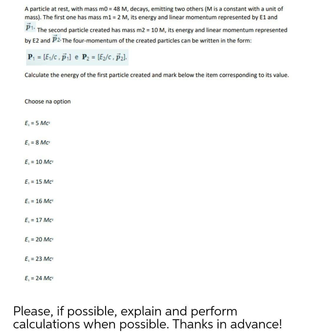 A particle at rest, with mass m0 = 48 M, decays, emitting two others (M is a constant with a unit of
mass). The first one has mass m1 = 2 M, its energy and linear momentum represented by E1 and
P1.
The second particle created has mass m2 = 10 M, its energy and linear momentum represented
by E2 and P2-The four-momentum of the created particles can be written in the form:
P, = [E/c, pi] e P2 = [E;/c, p2).
Calculate the energy of the first particle created and mark below the item corresponding to its value.
Choose na option
E, = 5 Mc
E, = 8 Mc
E, = 10 Mc
E, = 15 Mc
E, = 16 Mc
E, = 17 Mc
E, = 20 Mc
E, = 23 Mc
E, = 24 Mc
Please, if possible, explain and perform
calculations when possible. Thanks in advance!
