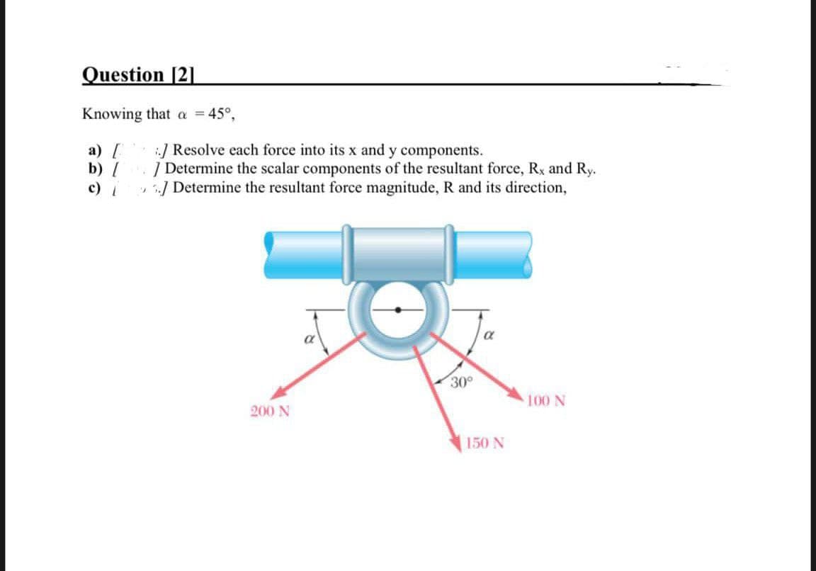 Question [2]
Knowing that a = 45°,
a) [
b) /
c) |
.] Resolve each force into its x and y components.
/ Determine the scalar components of the resultant force, Rx and Ry.
5.J Determine the resultant force magnitude, R and its direction,
"
200 N
a
30°
a
150N
100 N