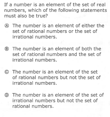 If a number is an element of the set of real
numbers, which of the following statements
must also be true?
@ The number is an element of either the
set of rational numbers or the set of
irrational numbers.
® The number is an element of both the
set of rational numbers and the set of
irrational numbers.
The number is an element of the set
of rational numbers but not the set of
irrational numbers.
© The number is an element of the set of
irrational numbers but not the set of
rational numbers.
