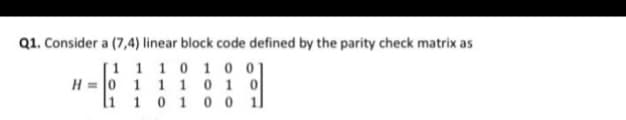 Q1. Consider a (7,4) linear block code defined by the parity check matrix as
[1 1 1 0 1 0 01
H = 0 1 1 1 0 1 0
li 1 0 1 0 0 1
