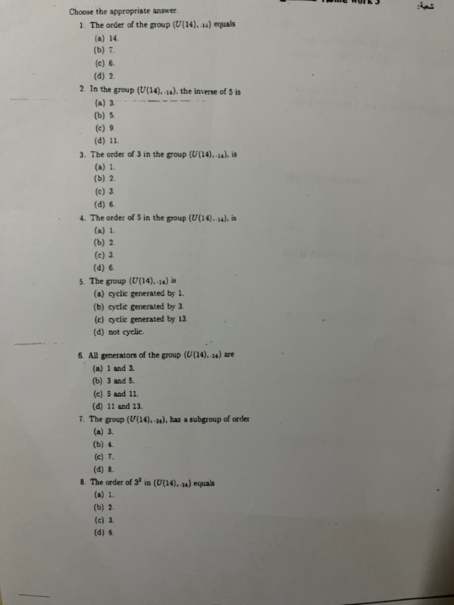 Choose the appropriate answer.
1. The order of the group (U(14), 14) equals
(a) 14.
(b) 7.
(c) 6.
(d) 2.
2. In the group (U(14), -14), the inverse of 5 is
(a) 3.
(b) 5.
(c) 9.
(d) 11.
3. The order of 3 in the group (U(14), -14), is
(a) 1.
(b) 2.
(c) 3.
(d) 6.
4. The order of 5 in the group (U(14).-14), is
(a) 1.
(b) 2.
(c) 3.
(d) 6.
5. The group (U(14),-14) is
(a) cyclic generated by 1.
(b) cyclic generated by 3.
(c) cyclic generated by 13.
(d) not cyclic.
6. All generators of the group (U(14), 14) are
(a) 1 and 3.
(b) 3 and 5.
(c) 5 and 11.
(d) 11 and 13.
7. The group (U(14), -14), has a subgroup of order
(a) 3.
(b) 4.
(c) 7.
(d) 8.
8. The order of 32 in (U(14), 14) equals
(a) 1.
(b) 2.
(c) 3.
(d) 6.
شعبة: