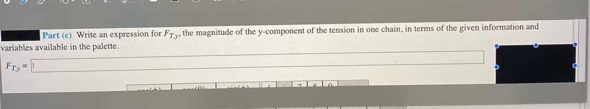 Part (c) Write an expression for FTy, the magnitude of the y-component of the tension in one chain, in terms of the given information and
variables available in the palette.
FTy
