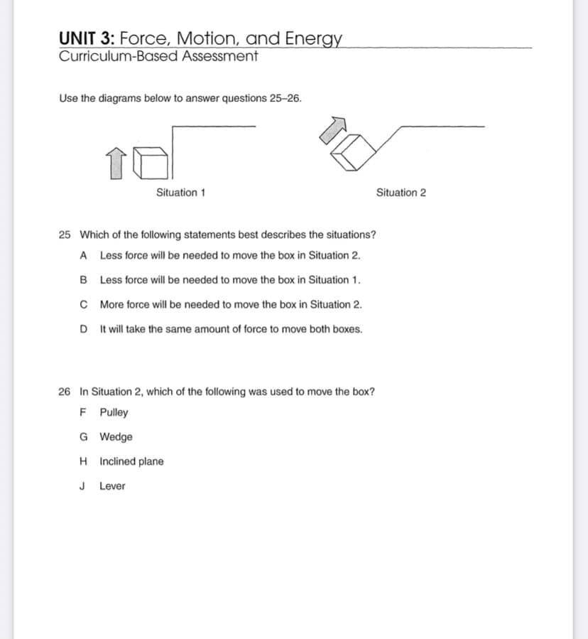 UNIT 3: Force, Motion, and Energy
Curriculum-Based Assessment
Use the diagrams below to answer questions 25-26.
Situation 1
Situation 2
25 Which of the following statements best describes the situations?
A Less force will be needed to move the box in Situation 2.
B Less force will be needed to move the box in Situation 1.
C More force will be needed to move the box in Situation 2.
D It will take the same amount of force to move both boxes.
26 In Situation 2, which of the following was used to move the box?
F Pulley
G Wedge
H Inclined plane
J Lever
