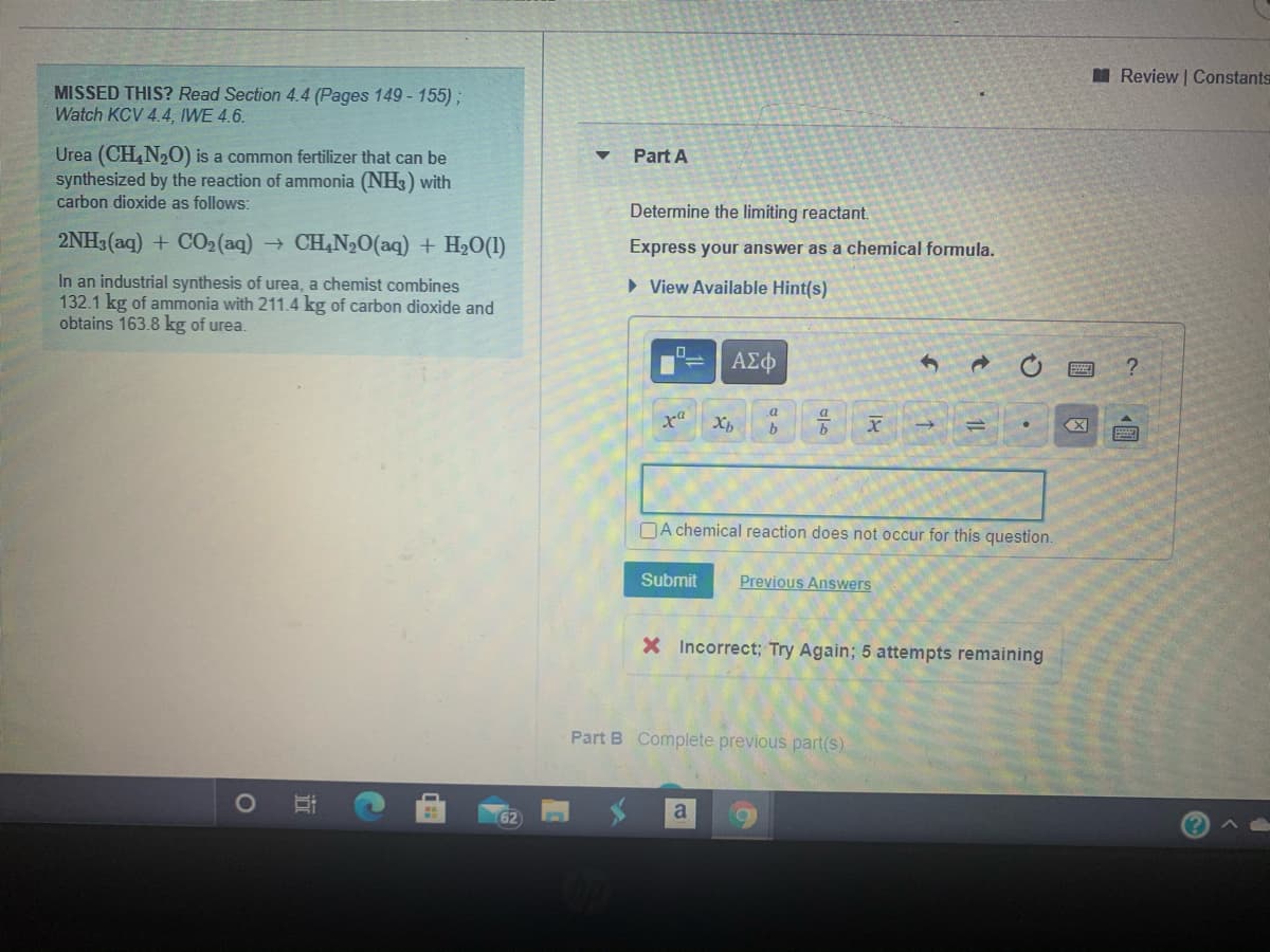 I Review Constants
MISSED THIS? Read Section 4.4 (Pages 149 - 155);
Watch KCV 4.4, IWE 4.6.
Urea (CH,N20) is a common fertilizer that can be
synthesized by the reaction of ammonia (NH3) with
Part A
carbon dioxide as follows:
Determine the limiting reactant.
2NH3 (aq) + CO2 (aq) → CH,N20(aq) + H20(1)
Express your answer as a chemical formula.
In an industrial synthesis of urea, a chemist combines
132.1 kg of ammonia with 211.4 kg of carbon dioxide and
obtains 163.8 kg of urea.
> View Available Hint(s)
ΑΣφ
a
DA chemical reaction does not occur for this question.
Submit
Previous Answers
X Incorrect; Try Again; 5 attempts remaining
Part B Complete previous part(s)
a
62
