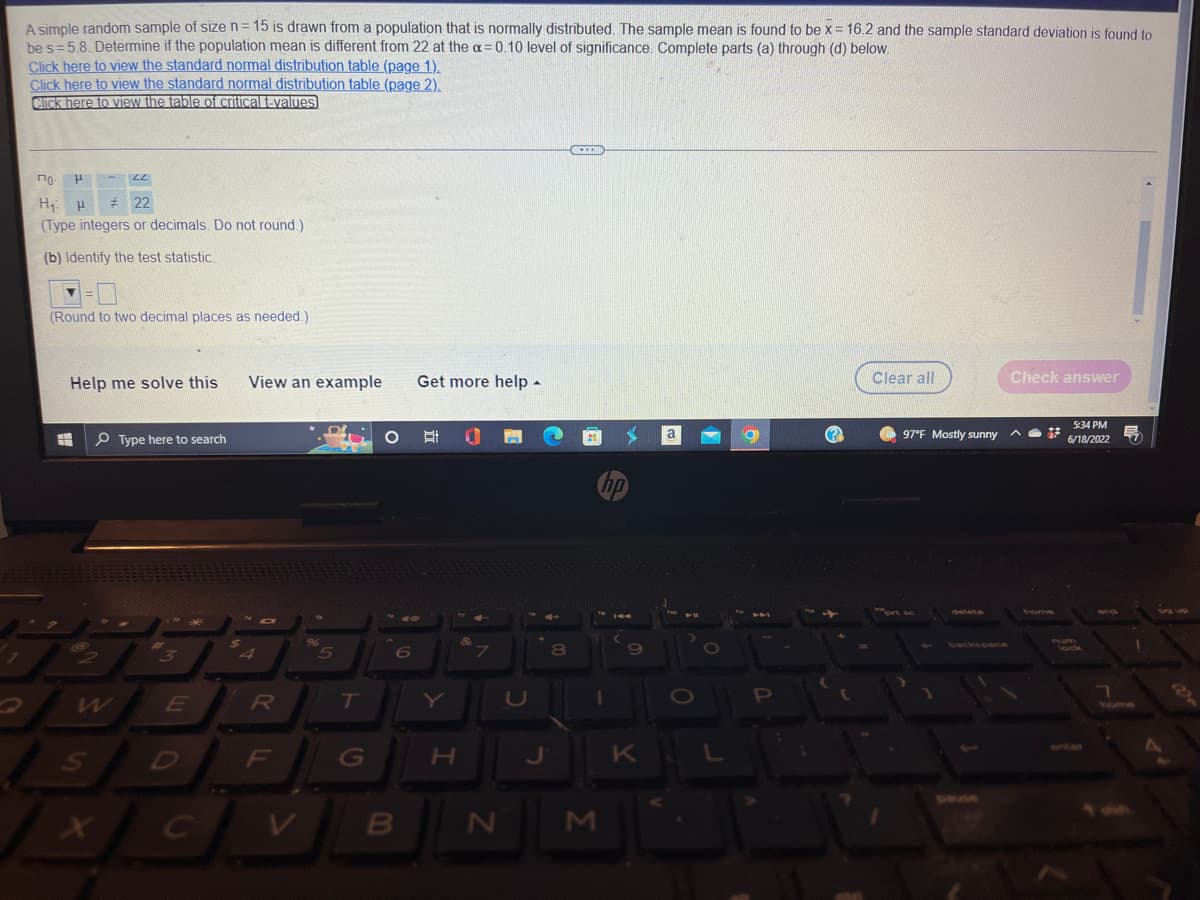 A simple random sample of size n = 15 is drawn from a population that is normally distributed. The sample mean is found to be x = 16.2 and the sample standard deviation is found to
be s=5.8. Determine if the population mean is different from 22 at the a=0.10 level of significance. Complete parts (a) through (d) below.
Click here to view the standard normal distribution table (page 1).
Click here to view the standard normal distribution table (page 2).
Click here to view the table of critical t-values
по-
LL
H
H₁ H #22
(Type integers or decimals. Do not round.)
(b) Identify the test statistic.
▼=
(Round to two decimal places as needed.)
Help me solve this View an example
Check answer
Get more help.
Clear all
a
Type here to search
fio
411
**
Po
O
X
#-
E
C
4
ID
R
F
96
5
T
G
O Ef a
B
H
N
U
J
8
1
M
C
K
O
P
(?)
br
97°F Mostly sunny
5:34 PM
6/18/2022 57
7
