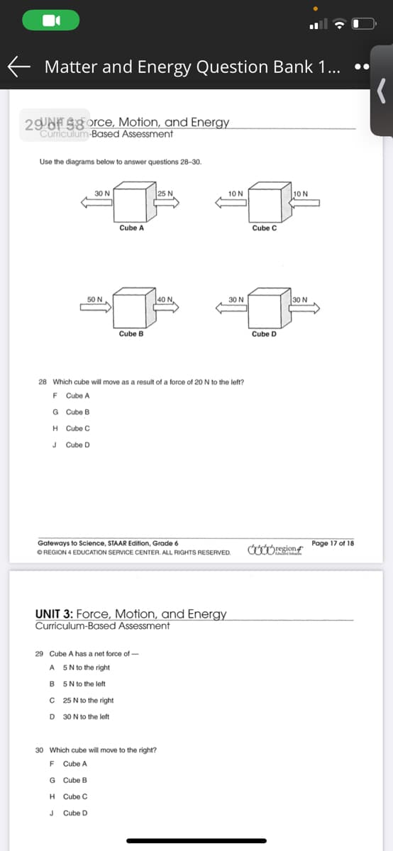 E Matter and Energy Question Bank 1...
29 NF S8orce, Motion, and Energy
Curriculum-Based Assessment
Use the diagrams below to answer questions 28-30.
30 N
25 N
10N
10 N
Cube A
Cube C
50 N
40 N
30 N
30 N
Cube B
Cube D
28 Which cube will move as a result of a force of 20 N to the left?
F Cube A
G Cube B
H Cube C
Cube D
Gateways to Science, STAAR Edition, Grade 6
Page 17 of 18
OREGION 4 EDUCATION SERVICE CENTER. ALL RIGHTS RESERVED.
UNIT 3: Force, Motion, and Energy
Curriculum-Based Assessment
29 Cube A has a net force of -
A 5N to the right
B 5N to the left
C 25 N to the right
D 30 N to the left
30 Which cube will move to the right?
F Cube A
G Cube B
H Cube C
J
J Cube D
