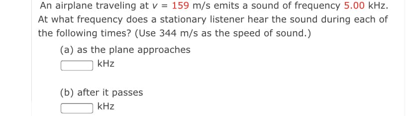 An airplane traveling at v = 159 m/s emits a sound of frequency 5.00 kHz.
At what frequency does a stationary listener hear the sound during each of
the following times? (Use 344 m/s as the speed of sound.)
(a) as the plane approaches
kHz
(b) after it passes
kHz
