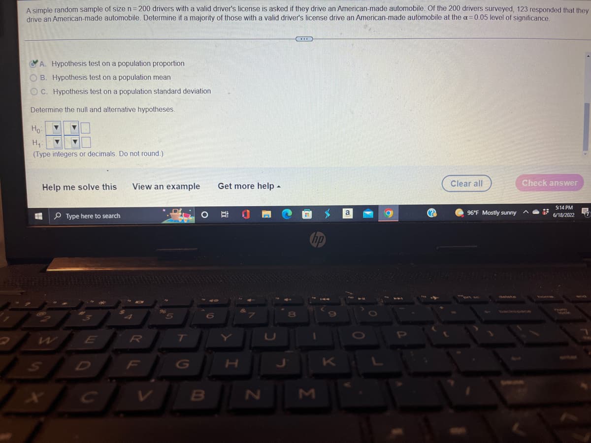 **Educational Content: Hypothesis Testing Example**

**Problem Statement:**

A simple random sample of size \( n = 200 \) drivers with a valid driver's license is asked if they drive an American-made automobile. Of the 200 drivers surveyed, 123 responded that they drive an American-made automobile. Determine if a majority of those with a valid driver's license drive an American-made automobile at the \( \alpha = 0.05 \) level of significance.

**Step-by-Step Solution:**

1. **Identify the Type of Hypothesis Test:**
    - **Option A**: Hypothesis test on a population proportion ✅
    - Option B: Hypothesis test on a population mean
    - Option C: Hypothesis test on a population standard deviation

2. **Determine the Null and Alternative Hypotheses:**
   \[
   H_0: p = 0.5 
   \]
   \[
   H_1: p > 0.5
   \]

   Where \( p \) represents the proportion of drivers who drive an American-made automobile.

*Note: Since we are checking if the majority (which means more than half, hence greater than 0.5), the alternative hypothesis \( H_1 \) should state that the population proportion \( p \) is greater than 0.5.

3. **Data Entry (as shown in the image):**
    - Input the null hypothesis \( H_0 \): "p = 0.5"
    - Input the alternative hypothesis \( H_1 \): "p > 0.5"

4. **Instructions for Users:**
    - Select the correct hypothesis test type.
    - State your null and alternative hypotheses clearly using appropriate symbols.
    - Note that when specifying the alternative hypothesis, it should reflect the question's claim.

5. **Help and Additional Resources:**
    - "Help me solve this" provides guided steps for solving similar problems.
    - "View an example" shows solved examples for better understanding.
    - "Get more help" offers additional resources or tutorials.

By identifying the hypothesis test type and formulating appropriate hypotheses, you can determine if your sample data provides sufficient evidence to support the claim that the majority of drivers use American-made automobiles.