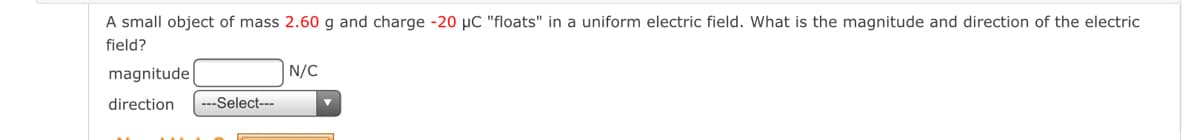 A small object of mass 2.60 g and charge -20 µC "floats" in a uniform electric field. What is the magnitude and direction of the electric
field?
magnitude
N/C
direction
---Select---
