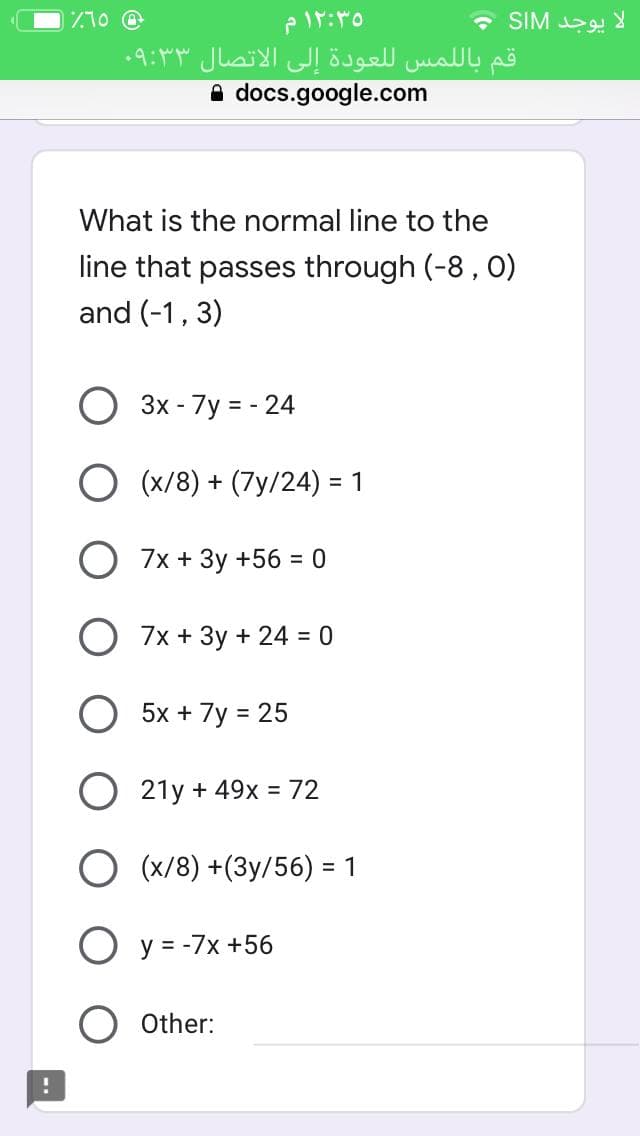 710 @
• SIM 29
قم بال لمس ل لعودة إلى الاتصال ۳ ۰۹:۳
A docs.google.com
What is the normal line to the
line that passes through (-8 , 0)
and (-1, 3)
3x - 7y = - 24
O (x/8) + (7y/24) = 1
O 7x + 3y +56 = 0
7x + 3y + 24 = 0
5x + 7y = 25
%3D
O 21y + 49x = 72
(x/8) +(3y/56) = 1
O y = -7x +56
Other:
