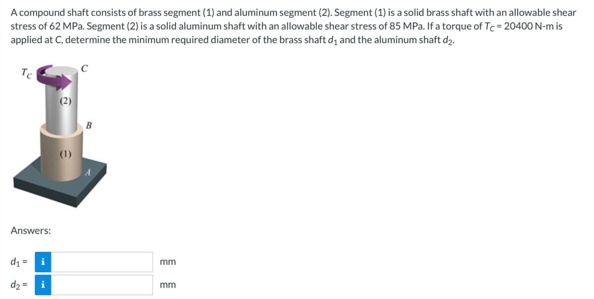 A compound shaft consists of brass segment (1) and aluminum segment (2). Segment (1) is a solid brass shaft with an allowable shear
stress of 62 MPa. Segment (2) is a solid aluminum shaft with an allowable shear stress of 85 MPa. If a torque of Tc = 20400 N-m is
applied at C, determine the minimum required diameter of the brass shaft d₁ and the aluminum shaft d₂.
Tc
Answers:
d₁
d₂ = i
=
i
(2)
C
B
mm
mm